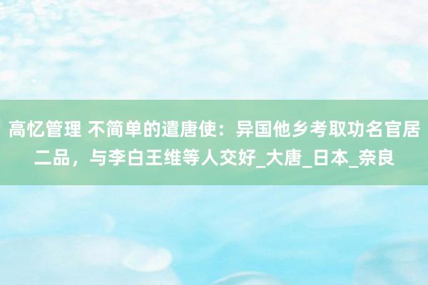 高忆管理 不简单的遣唐使：异国他乡考取功名官居二品，与李白王维等人交好_大唐_日本_奈良