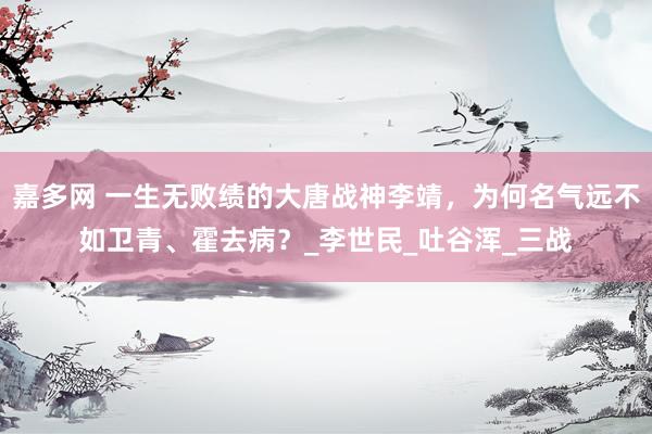 嘉多网 一生无败绩的大唐战神李靖，为何名气远不如卫青、霍去病？_李世民_吐谷浑_三战