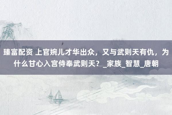 臻富配资 上官婉儿才华出众，又与武则天有仇，为什么甘心入宫侍奉武则天？_家族_智慧_唐朝