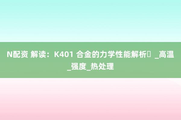 N配资 解读：K401 合金的力学性能解析​_高温_强度_热处理