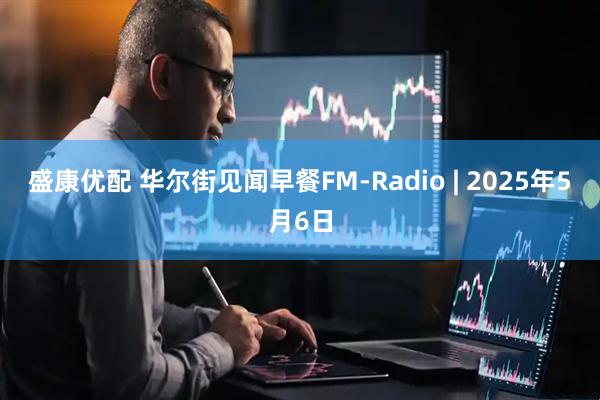 盛康优配 华尔街见闻早餐FM-Radio | 2025年5月6日