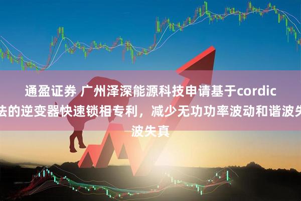 通盈证券 广州泽深能源科技申请基于cordic算法的逆变器快速锁相专利，减少无功功率波动和谐波失真