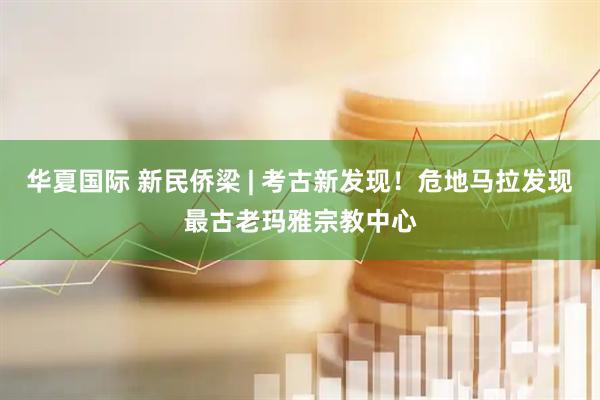 华夏国际 新民侨梁 | 考古新发现！危地马拉发现最古老玛雅宗教中心