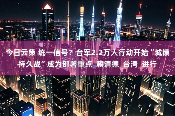 今日云策 统一信号？台军2.2万人行动开始“城镇持久战”成为部署重点_赖清德_台湾_进行