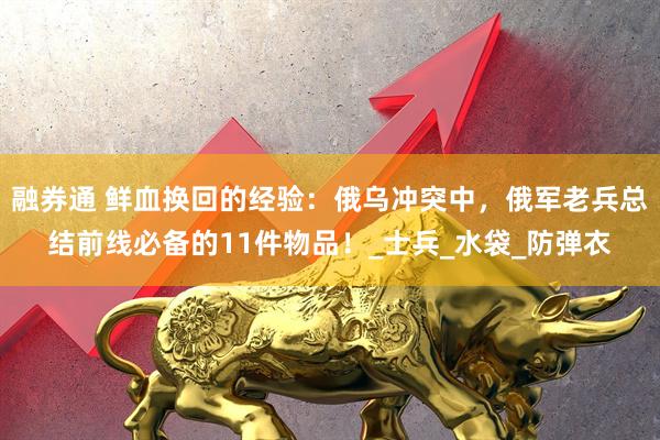 融券通 鲜血换回的经验：俄乌冲突中，俄军老兵总结前线必备的11件物品！_士兵_水袋_防弹衣