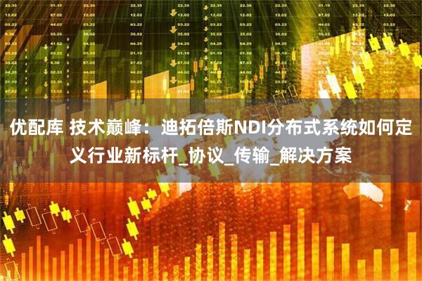 优配库 技术巅峰：迪拓倍斯NDI分布式系统如何定义行业新标杆_协议_传输_解决方案