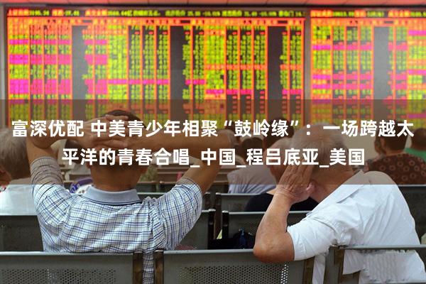 富深优配 中美青少年相聚“鼓岭缘”：一场跨越太平洋的青春合唱_中国_程吕底亚_美国