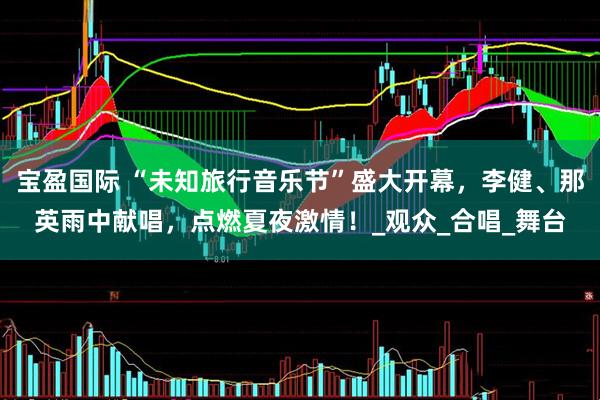 宝盈国际 “未知旅行音乐节”盛大开幕，李健、那英雨中献唱，点燃夏夜激情！_观众_合唱_舞台