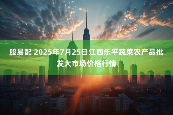 股易配 2025年7月25日江西乐平蔬菜农产品批发大市场价格行情
