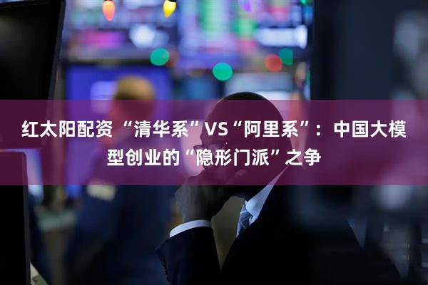 红太阳配资 “清华系”VS“阿里系”：中国大模型创业的“隐形门派”之争
