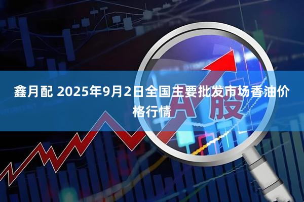 鑫月配 2025年9月2日全国主要批发市场香油价格行情