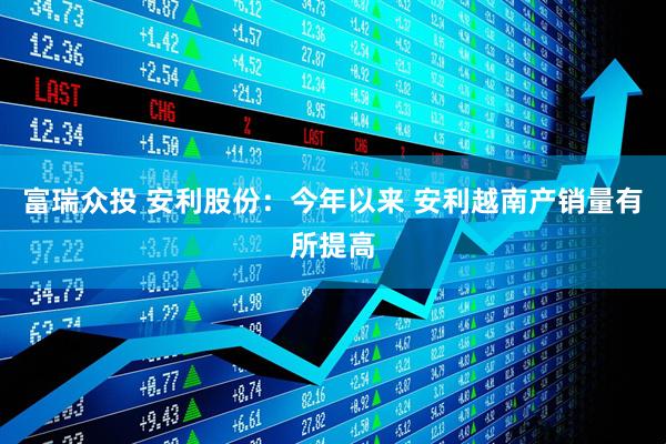 富瑞众投 安利股份：今年以来 安利越南产销量有所提高