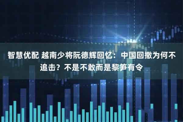 智慧优配 越南少将阮德辉回忆：中国回撤为何不追击？不是不敢而是黎笋有令